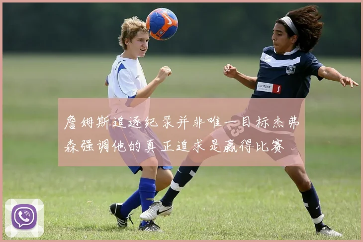 詹姆斯追逐纪录并非唯一目标杰弗森强调他的真正追求是赢得比赛