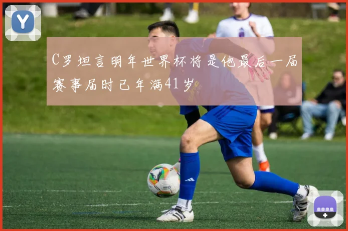 C罗坦言明年世界杯将是他最后一届赛事届时已年满41岁