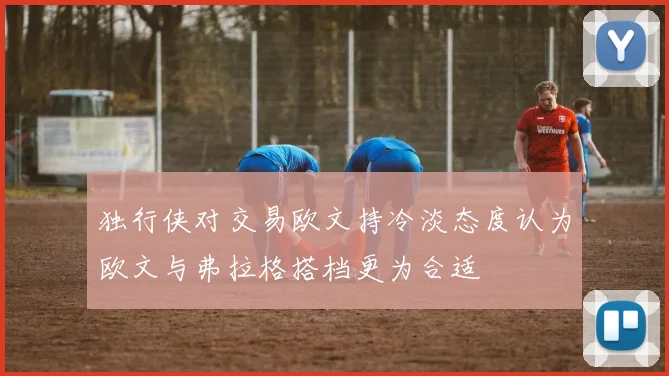 独行侠对交易欧文持冷淡态度认为欧文与弗拉格搭档更为合适