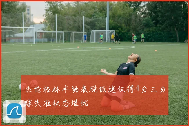 杰伦格林半场表现低迷仅得4分三分球失准状态堪忧