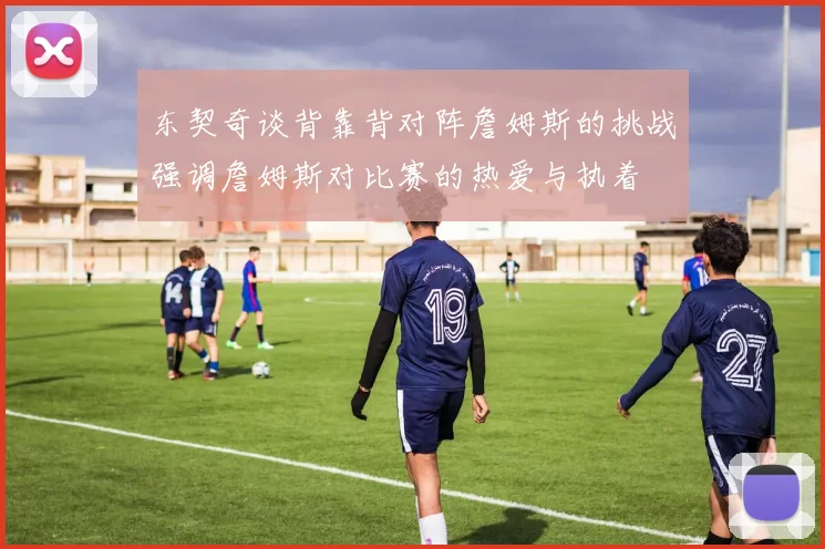 东契奇谈背靠背对阵詹姆斯的挑战强调詹姆斯对比赛的热爱与执着