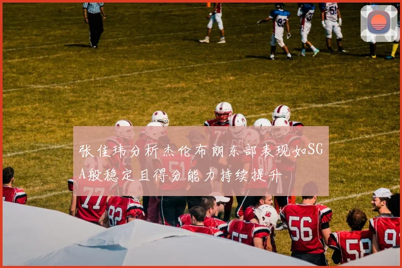张佳玮分析杰伦布朗东部表现如SGA般稳定且得分能力持续提升