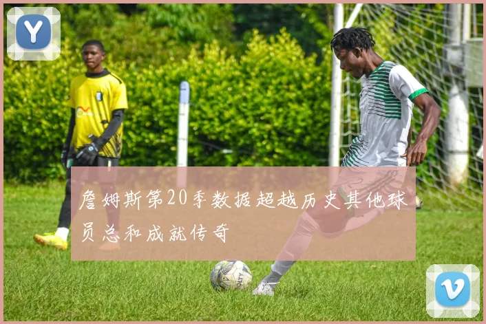 詹姆斯第20季数据超越历史其他球员总和成就传奇