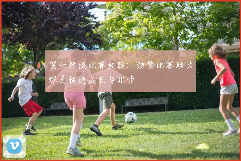 贺一然谈比赛经验：频繁比赛助力球员快速成长与进步