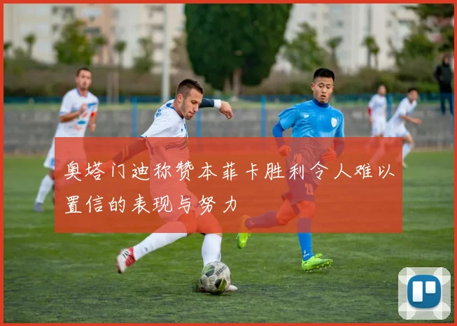 奥塔门迪称赞本菲卡胜利令人难以置信的表现与努力
