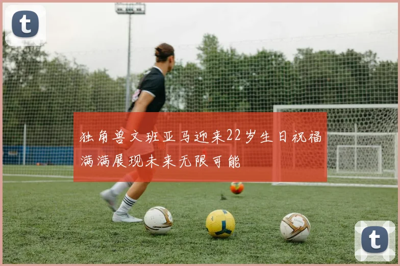 独角兽文班亚马迎来22岁生日祝福满满展现未来无限可能