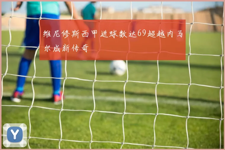 维尼修斯西甲进球数达69超越内马尔成新传奇