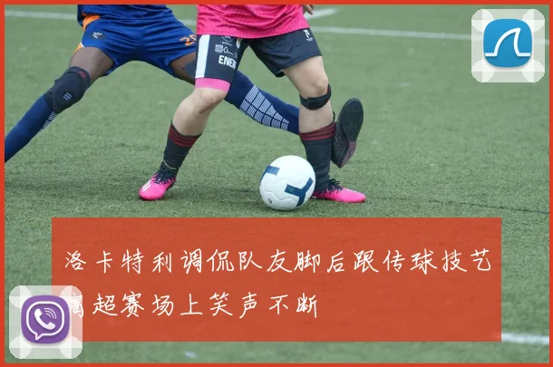 洛卡特利调侃队友脚后跟传球技艺高超赛场上笑声不断