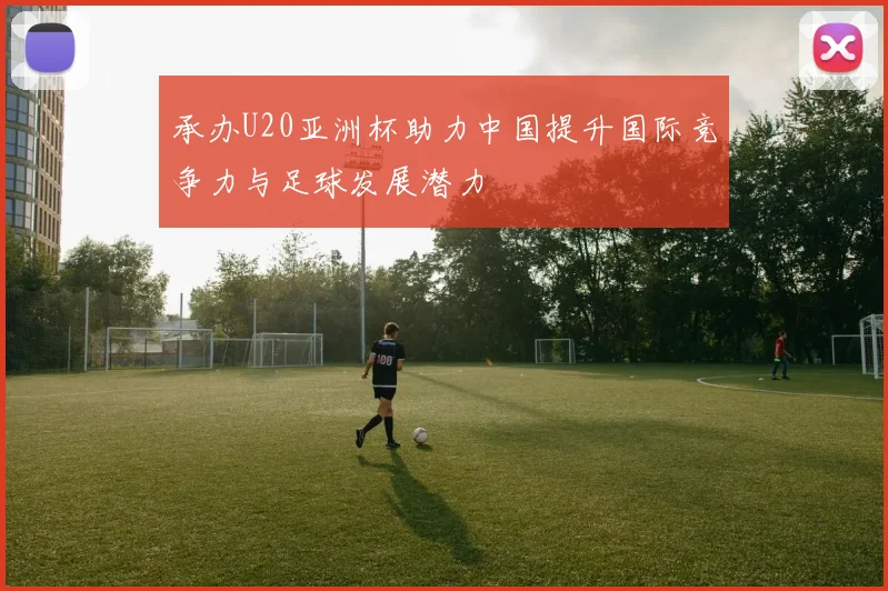 承办U20亚洲杯助力中国提升国际竞争力与足球发展潜力