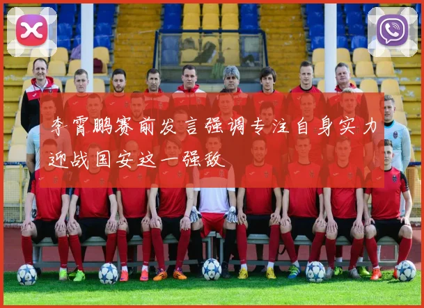 李霄鹏赛前发言强调专注自身实力迎战国安这一强敌