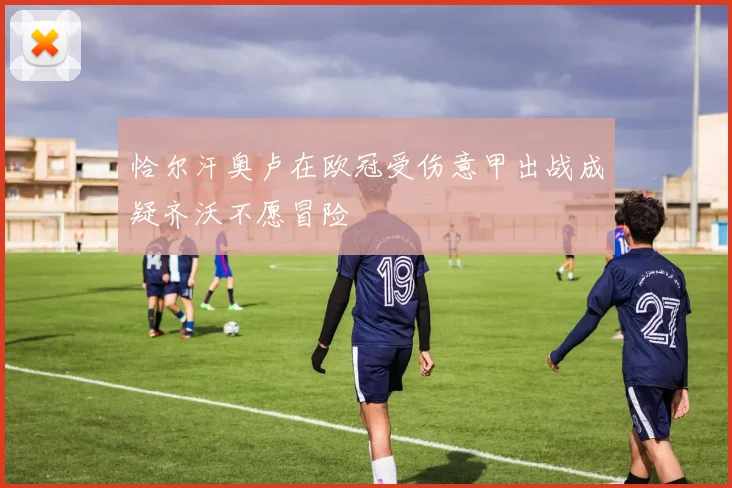 恰尔汗奥卢在欧冠受伤意甲出战成疑齐沃不愿冒险