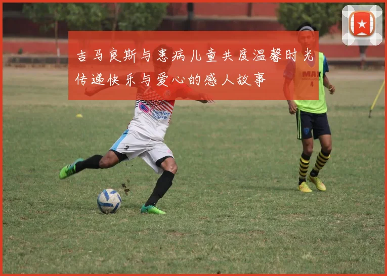 吉马良斯与患病儿童共度温馨时光传递快乐与爱心的感人故事