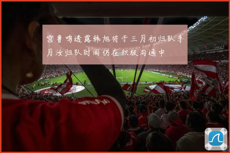 宫鲁鸣透露韩旭将于三月初归队李月汝归队时间仍在积极沟通中