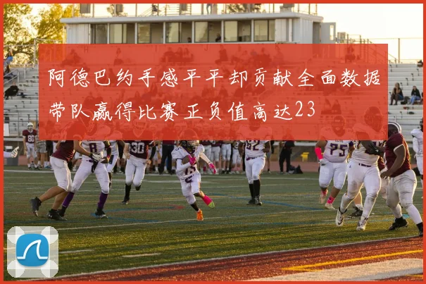 阿德巴约手感平平却贡献全面数据带队赢得比赛正负值高达23