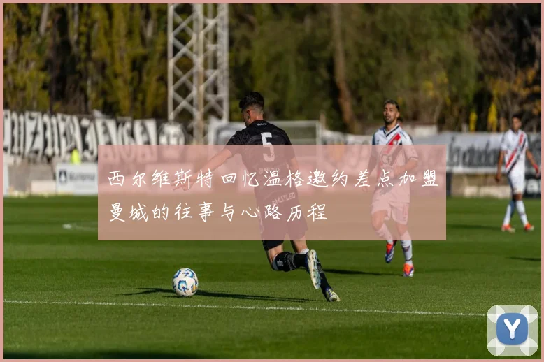 西尔维斯特回忆温格邀约差点加盟曼城的往事与心路历程