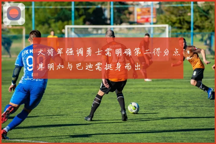 大将军强调勇士需明确第二得分点库明加与巴迪需挺身而出